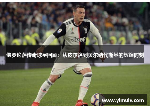 佛罗伦萨传奇球星回顾：从皮尔洛到贝尔纳代斯基的辉煌时刻